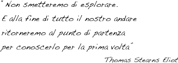 “Non smetteremo di esplorare. 
E alla fine di tutto il nostro andare 
ritorneremo al punto di partenza 
per conoscerlo per la prima volta”
Thomas Stearns Eliot